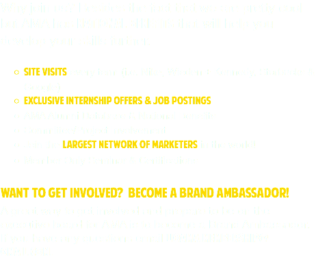 Why join us? Besides the fact that we are pretty cool but AMA has national benefits that will help you develop your skills further. Site visits every term (i.e. Nike, Wieden + Kennedy, Starbucks & Google)
Exclusive Internship Offers & Job Postings
AMA Alumni Database & National Benefits
Committee/Project Involvement Join the largest network of marketers in the world!
Member Only Seminar & Certifications Want to Get involved? Become a brand ambassador! A great way to get involved and prepare to be on the executive board for AMA is to become a Brand Ambassador. If you have any questions email uoama.MembeRSHIP@ gmail.com.