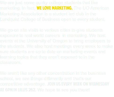 We are just some quirky college students that like marketing. In fact, WE LOVE MARKETING. The UO American Marketing Association is a student led club in the Lundquist College of Business open to every student. We go on site visits to various cities to give students exposure to real world careers in marketing. We host events at the University of Oregon to bring employers to the students. We also host meetings every week to make sure students are up to date on marketing events and learning topics that they aren't exposed to in the classroom. We aren't like any other concentration in the business school, we see things differently and that's our competitive advantage. Join us every week on Wednesday at 6pm in Lillis 262. We hope to see you there! 